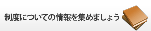 制度についての情報を集めましょう